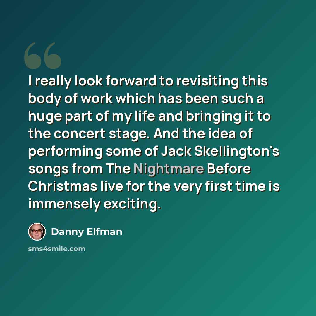 “I really look forward to revisiting this body of work which has been such a huge part of my life and bringing it to the concert stage. And the idea of performing some of Jack Skellington's songs from The Nightmare Before Christmas live for the very first time is immensely exciting.” quote by Danny Elfman