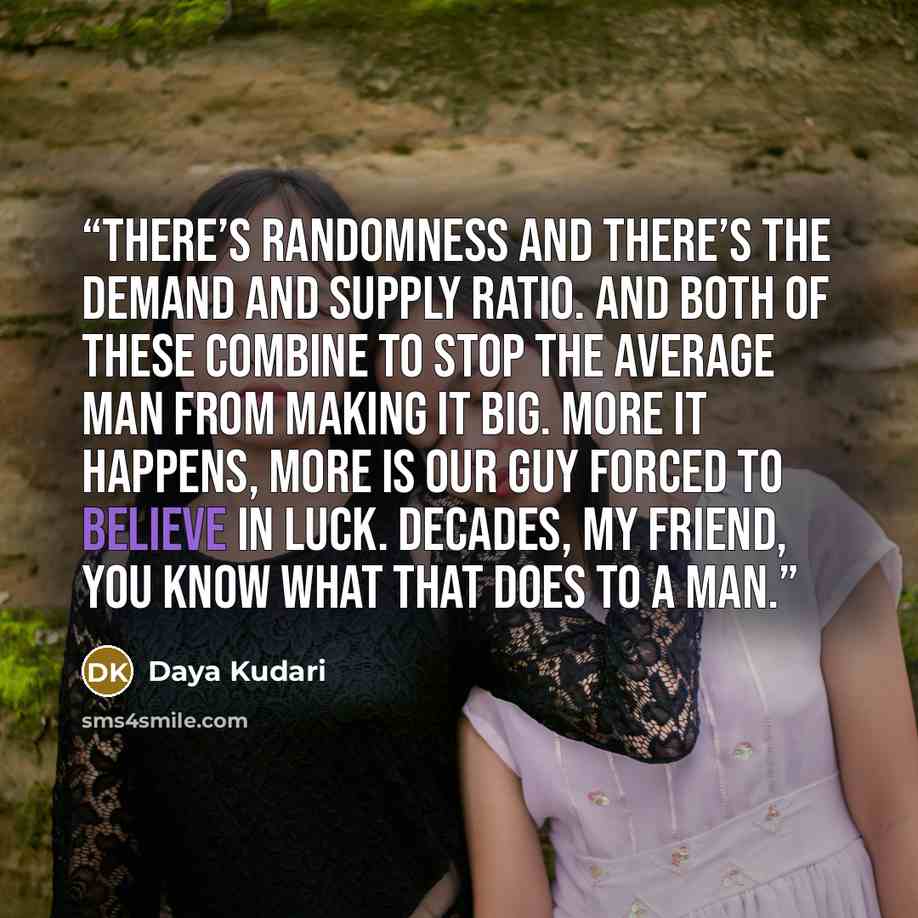 “There’s randomness and there’s the demand and supply ratio. And both of these combine to stop the average man from making it big. More it happens, more is our guy forced to believe in luck. Decades, my friend, you know what that does to a man.” quote by Daya Kudari