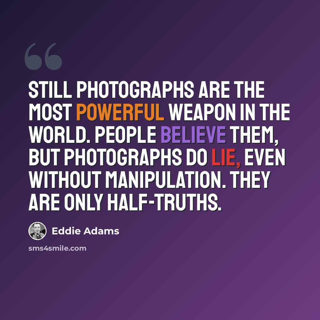 “Still photographs are the most powerful weapon in the world. People believe them, but photographs do lie, even without manipulation. They are only half-truths.” quote by Eddie Adams