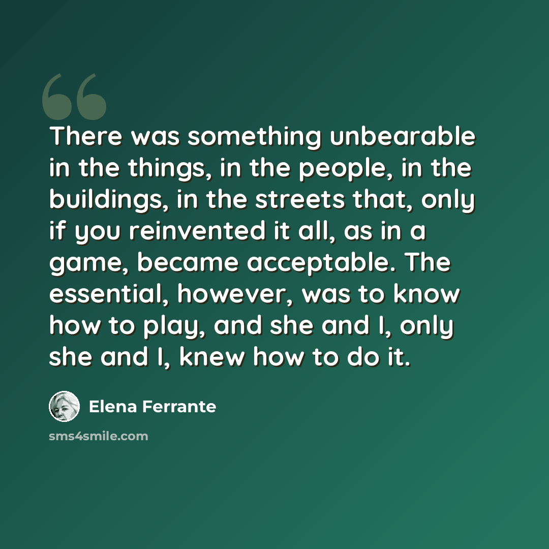 “There was something unbearable in the things, in the people, in the buildings, in the streets that, only if you reinvented it all, as in a game, became acceptable. The essential, however, was to know how to play, and she and I, only she and I, knew how to do it.” quote by Elena Ferrante