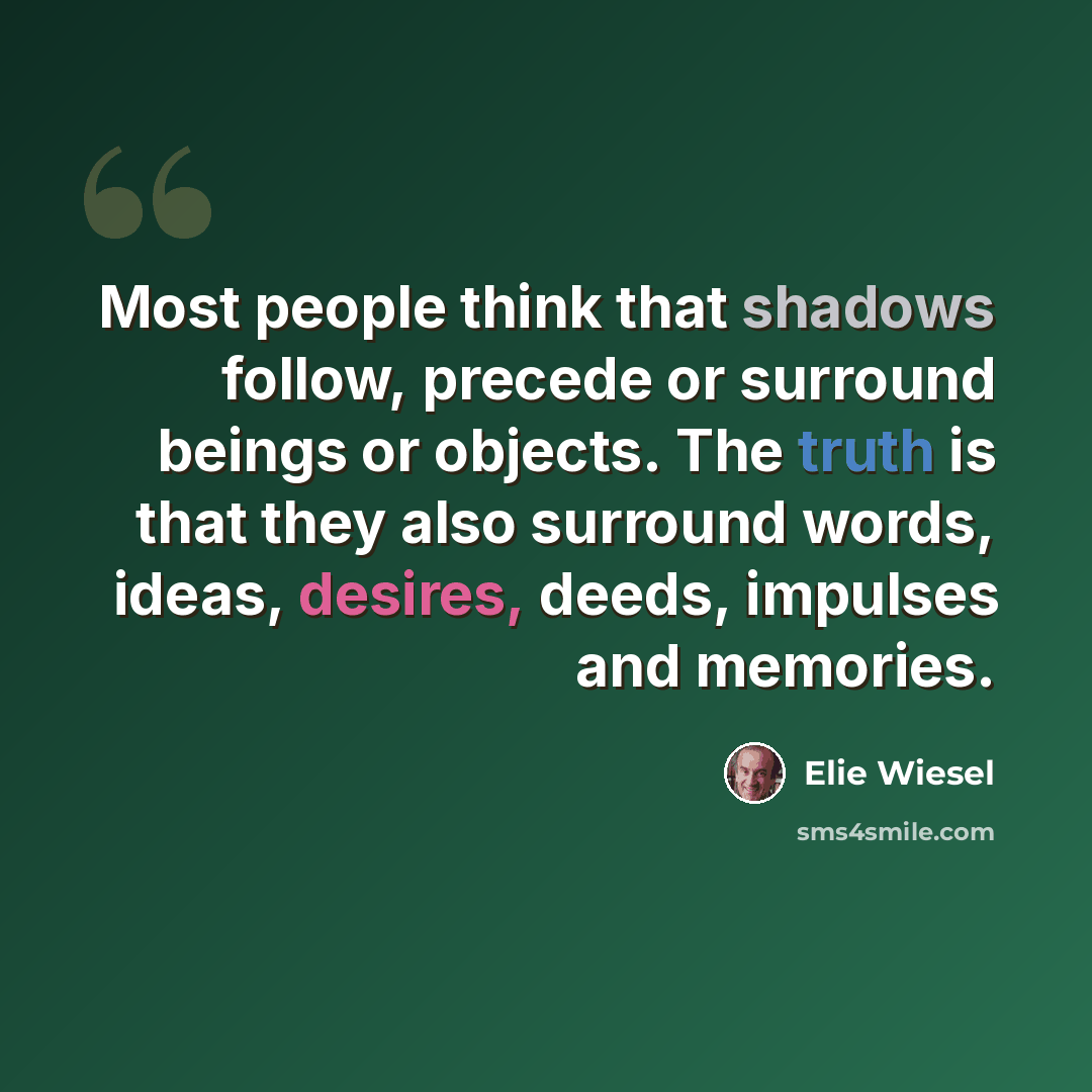 “Most people think that shadows follow, precede or surround beings or objects. The truth is that they also surround words, ideas, desires, deeds, impulses and memories.” quote by Elie Wiesel