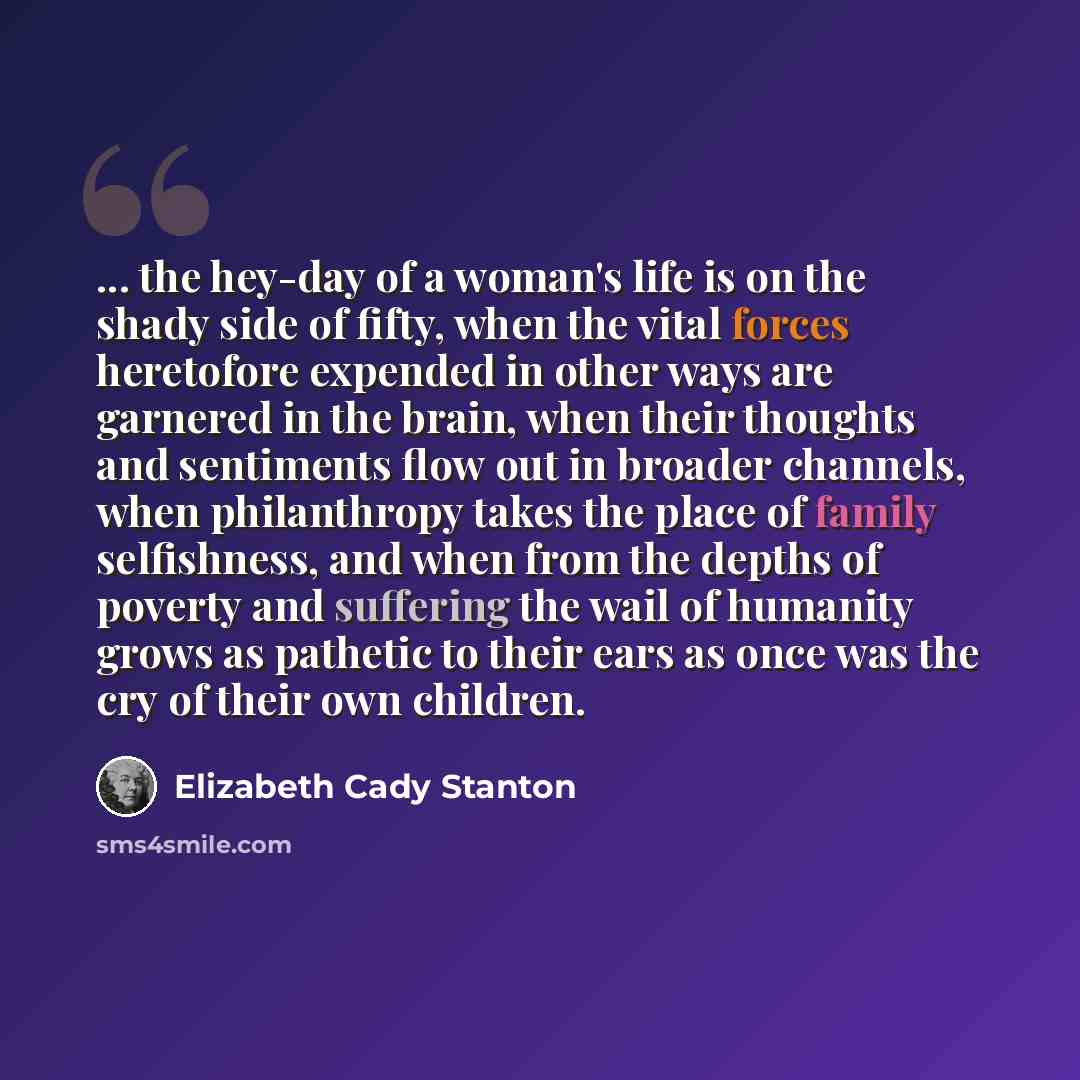 “... the hey-day of a woman's life is on the shady side of fifty, when the vital forces heretofore expended in other ways are garnered in the brain, when their thoughts and sentiments flow out in broader channels, when philanthropy takes the place of family selfishness, and when from the depths of…” quote by Elizabeth Cady Stanton