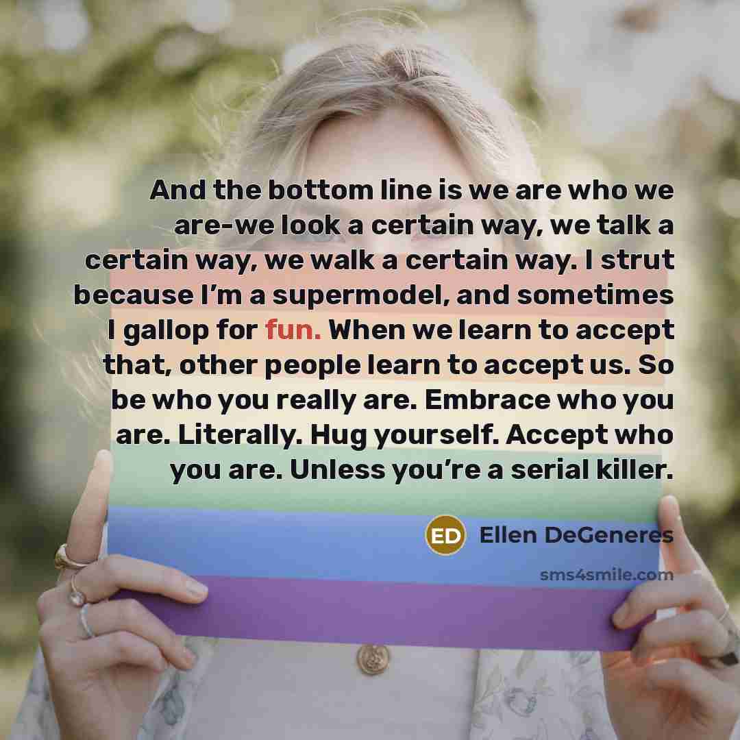 “And the bottom line is we are who we are-we look a certain way, we talk a certain way, we walk a certain way. I strut because I’m a supermodel, and sometimes I gallop for fun. When we learn to accept that, other people learn to accept us. So be who you really are. Embrace who you are. Literally…” quote by Ellen DeGeneres