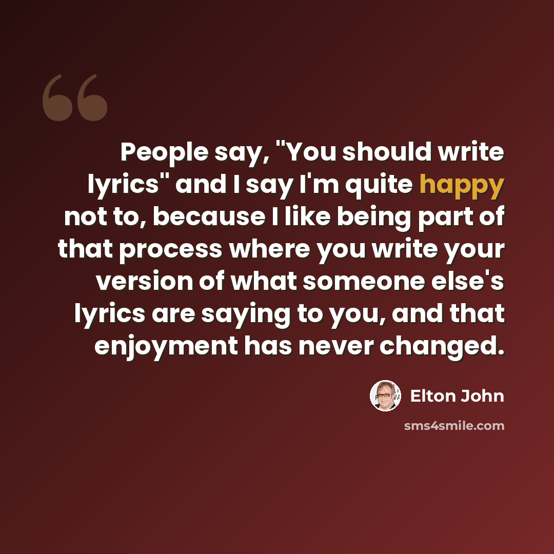 “People say, "You should write lyrics" and I say I'm quite happy not to, because I like being part of that process where you write your version of what someone else's lyrics are saying to you, and that enjoyment has never changed.” quote by Elton John
