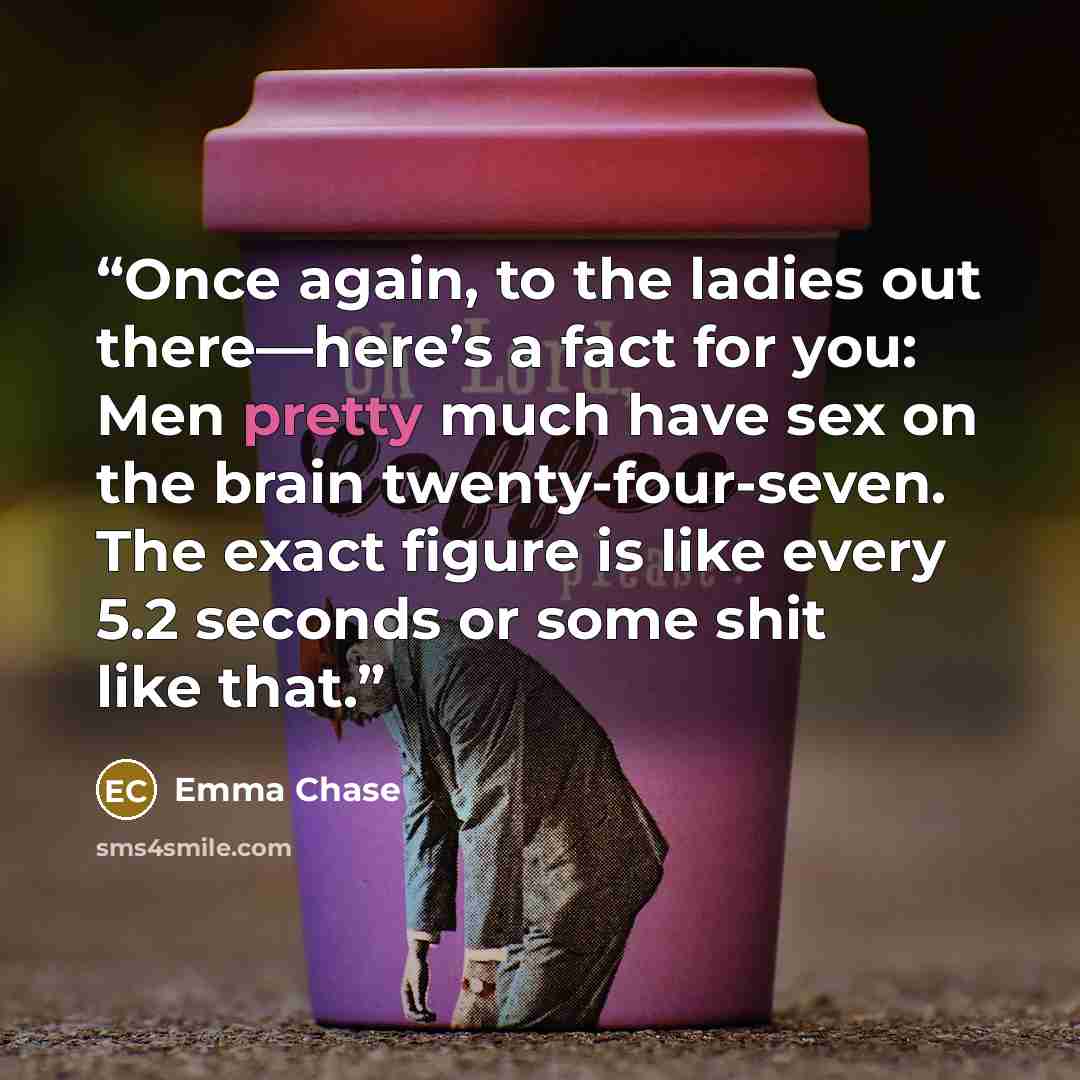 “Once again, to the ladies out there—here’s a fact for you: Men pretty much have sex on the brain twenty-four-seven. The exact figure is like every 5.2 seconds or some shit like that.” quote by Emma Chase