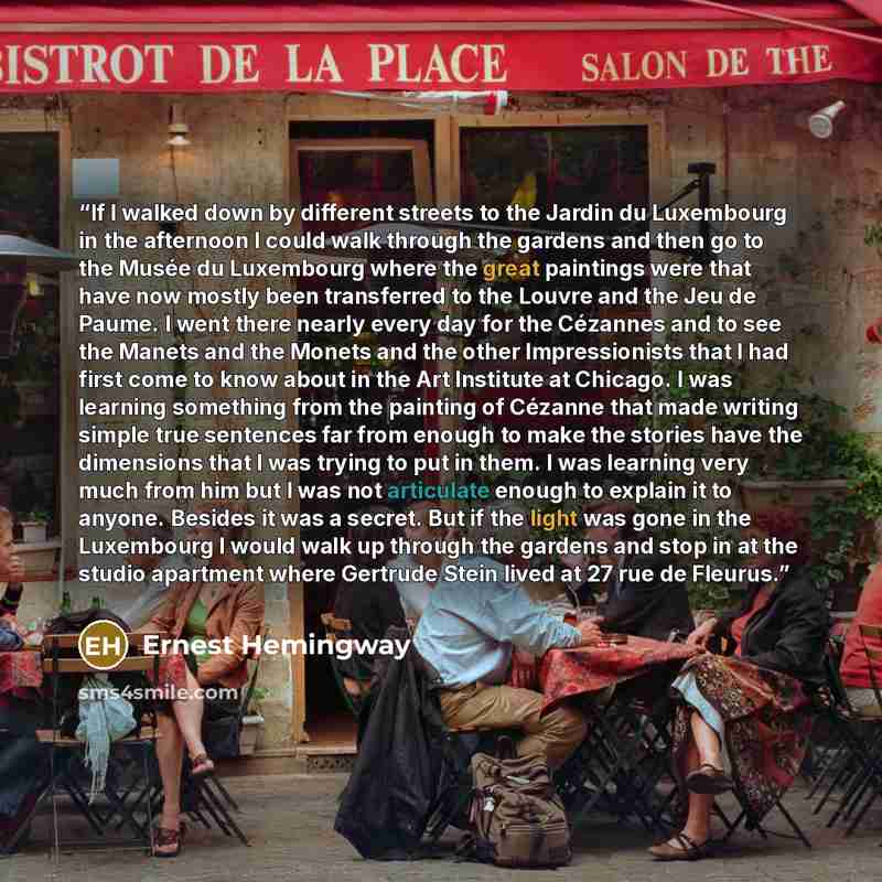 “If I walked down by different streets to the Jardin du Luxembourg in the afternoon I could walk through the gardens and then go to the Musée du Luxembourg where the great paintings were that have now mostly been transferred to the Louvre and the Jeu de Paume. I went there nearly every day for the…” quote by Ernest Hemingway