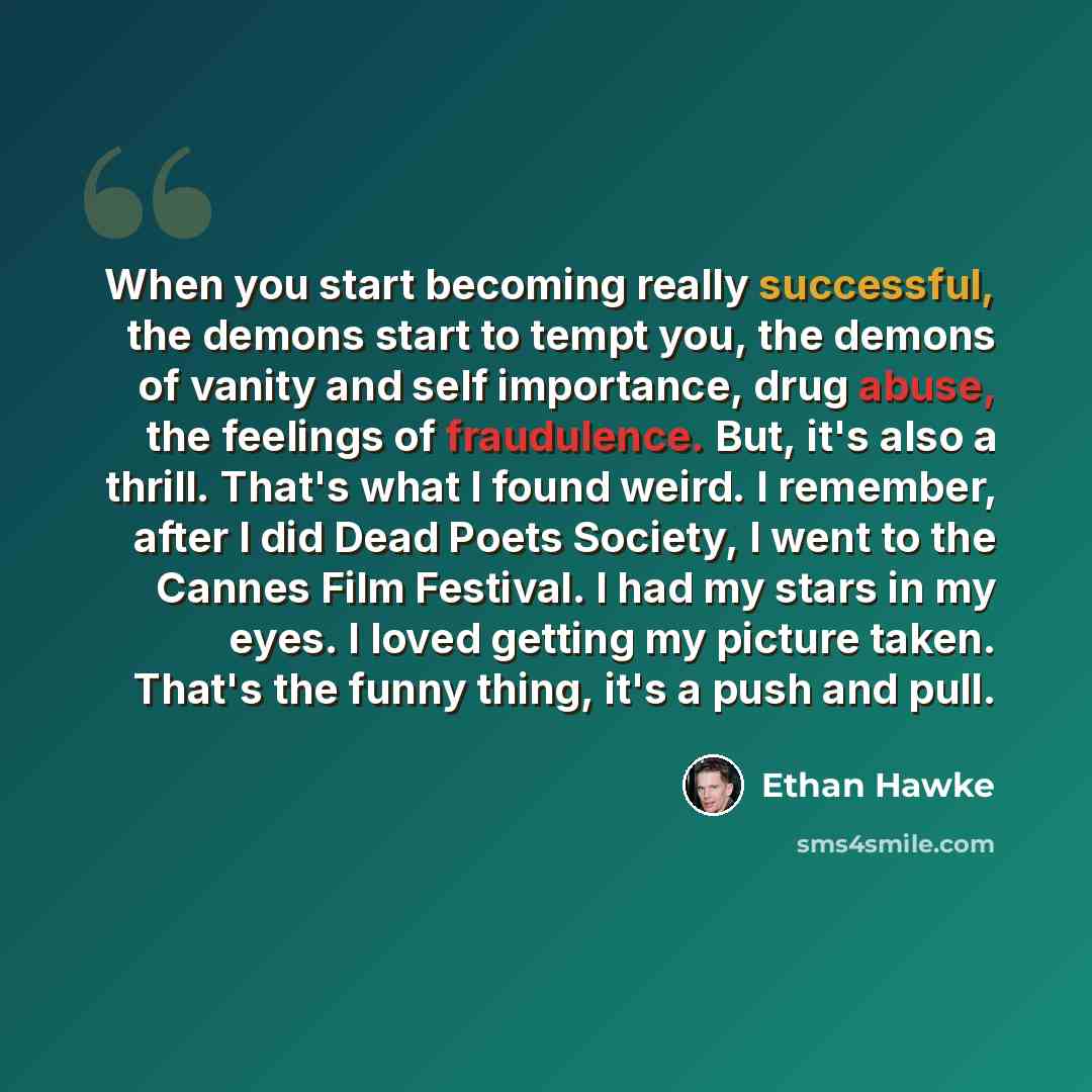 “When you start becoming really successful, the demons start to tempt you, the demons of vanity and self importance, drug abuse, the feelings of fraudulence. But, it's also a thrill. That's what I found weird. I remember, after I did Dead Poets Society, I went to the Cannes Film Festival. I had my…” quote by Ethan Hawke
