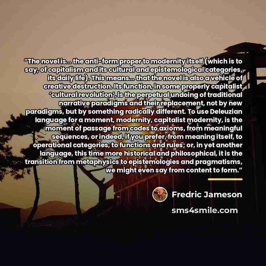 “The novel is... the anti-form proper to modernity itself (which is to say, of capitalism and its cultural and epistemological categories, its daily life). This means... that the novel is also a vehicle of creative destruction. Its function, in some properly capitalist ‘cultural revolution’, is the…” quote by Fredric Jameson