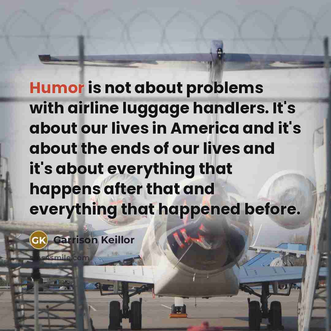 “Humor is not about problems with airline luggage handlers. It's about our lives in America and it's about the ends of our lives and it's about everything that happens after that and everything that happened before.” quote by Garrison Keillor