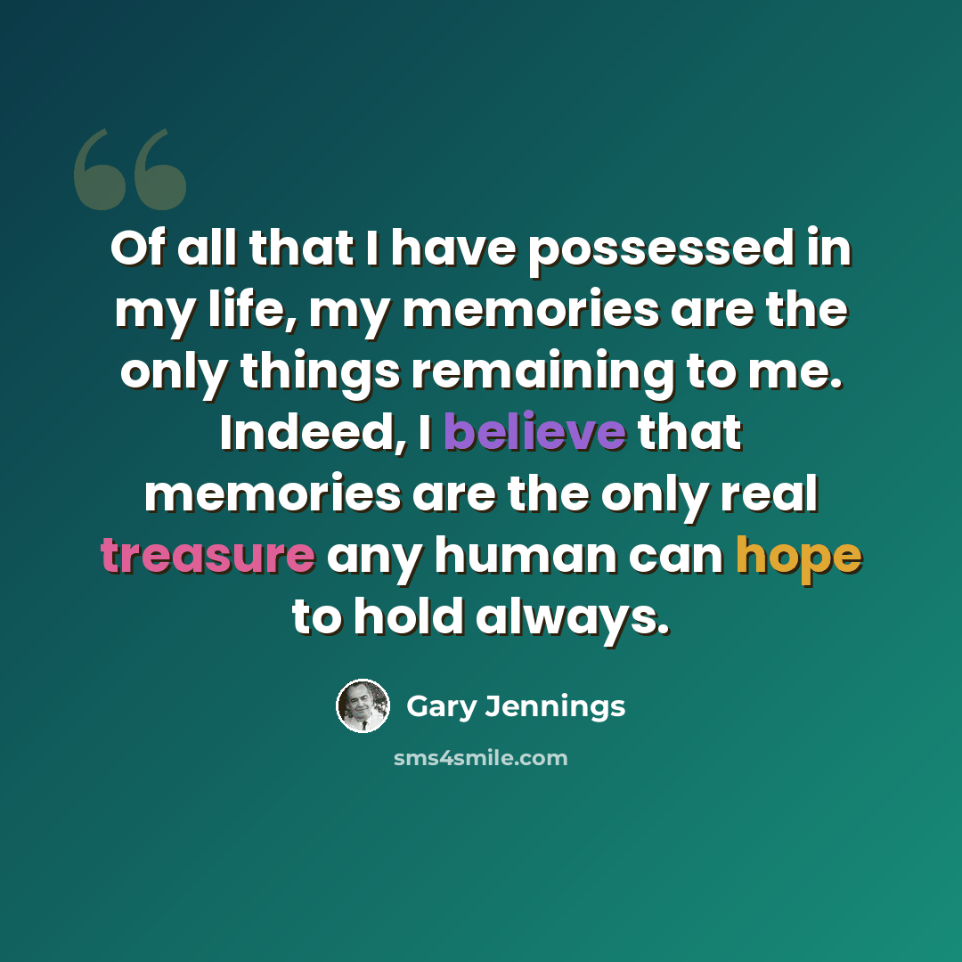 “Of all that I have possessed in my life, my memories are the only things remaining to me. Indeed, I believe that memories are the only real treasure any human can hope to hold always.” quote by Gary Jennings
