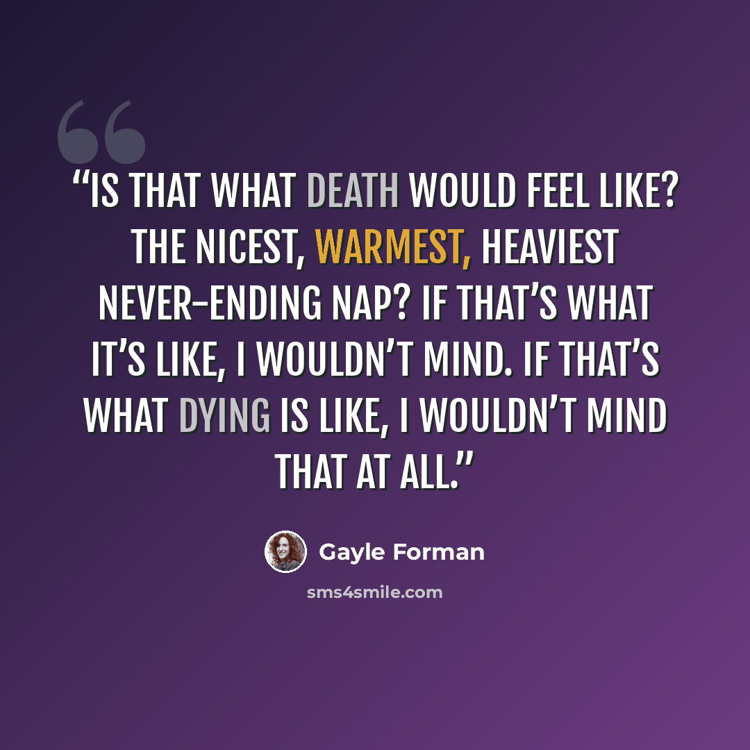 “Is that what death would feel like? The nicest, warmest, heaviest never-ending nap? If that’s what it’s like, I wouldn’t mind. If that’s what dying is like, I wouldn’t mind that at all.” quote by Gayle Forman
