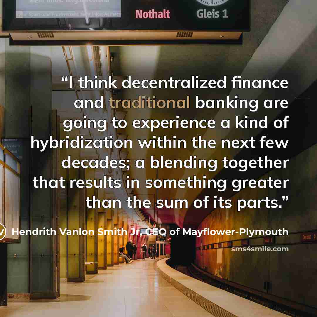 “I think decentralized finance and traditional banking are going to experience a kind of hybridization within the next few decades; a blending together that results in something greater than the sum of its parts.” quote by Hendrith Vanlon Smith Jr, CEO of Mayflower-Plymouth