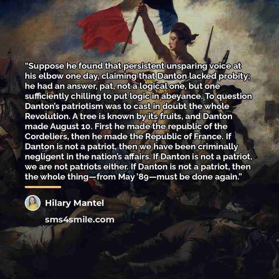 “Suppose he found that persistent unsparing voice at his elbow one day, claiming that Danton lacked probity; he had an answer, pat, not a logical one, but one sufficiently chilling to put logic in abeyance. To question Danton’s patriotism was to cast in doubt the whole Revolution. A tree is known…” quote by Hilary Mantel