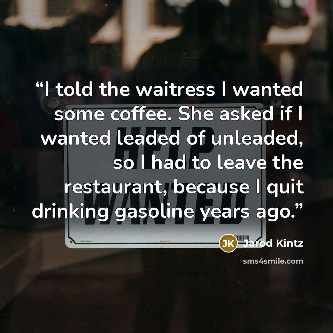 “I told the waitress I wanted some coffee. She asked if I wanted leaded of unleaded, so I had to leave the restaurant, because I quit drinking gasoline years ago.” quote by Jarod Kintz