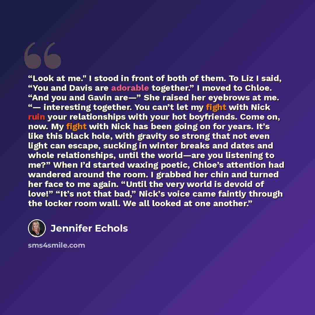 “Look at me." I stood in front of both of them. To Liz I said, “You and Davis are adorable together.” I moved to Chloe. “And you and Gavin are—” She raised her eyebrows at me. “— interesting together. You can’t let my fight with Nick ruin your relationships with your hot boyfriends. Come on, now…” quote by Jennifer Echols