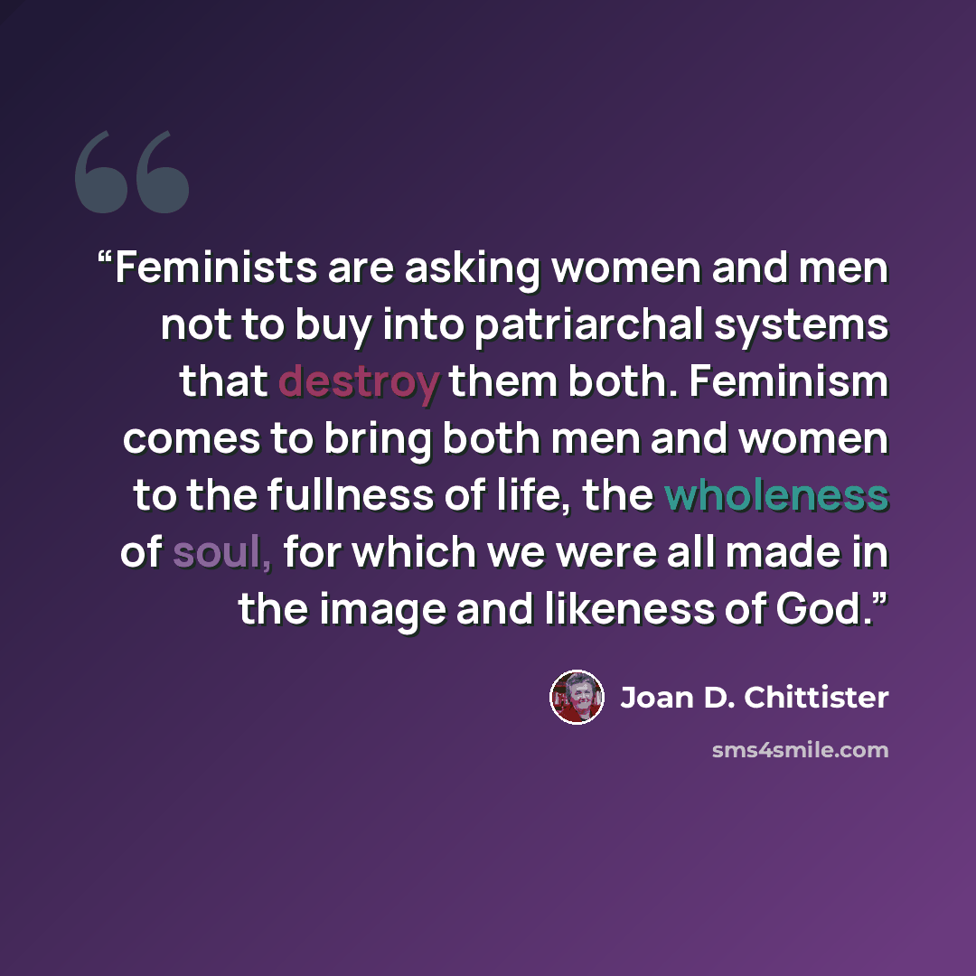 “Feminists are asking women and men not to buy into patriarchal systems that destroy them both. Feminism comes to bring both men and women to the fullness of life, the wholeness of soul, for which we were all made in the image and likeness of God.” quote by Joan D. Chittister