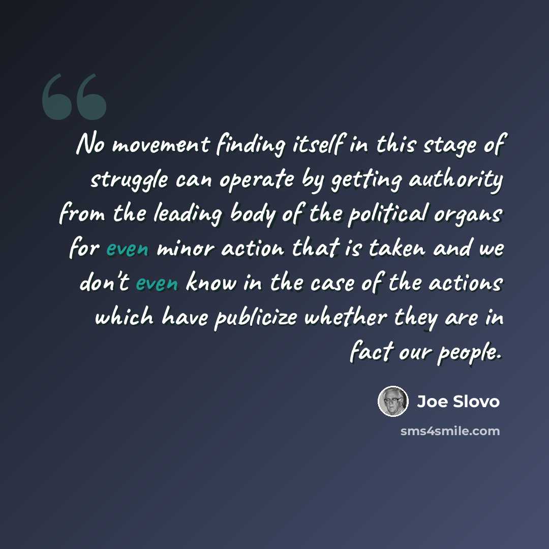 “No movement finding itself in this stage of struggle can operate by getting authority from the leading body of the political organs for even minor action that is taken and we don't even know in the case of the actions which have publicize whether they are in fact our people.” quote by Joe Slovo