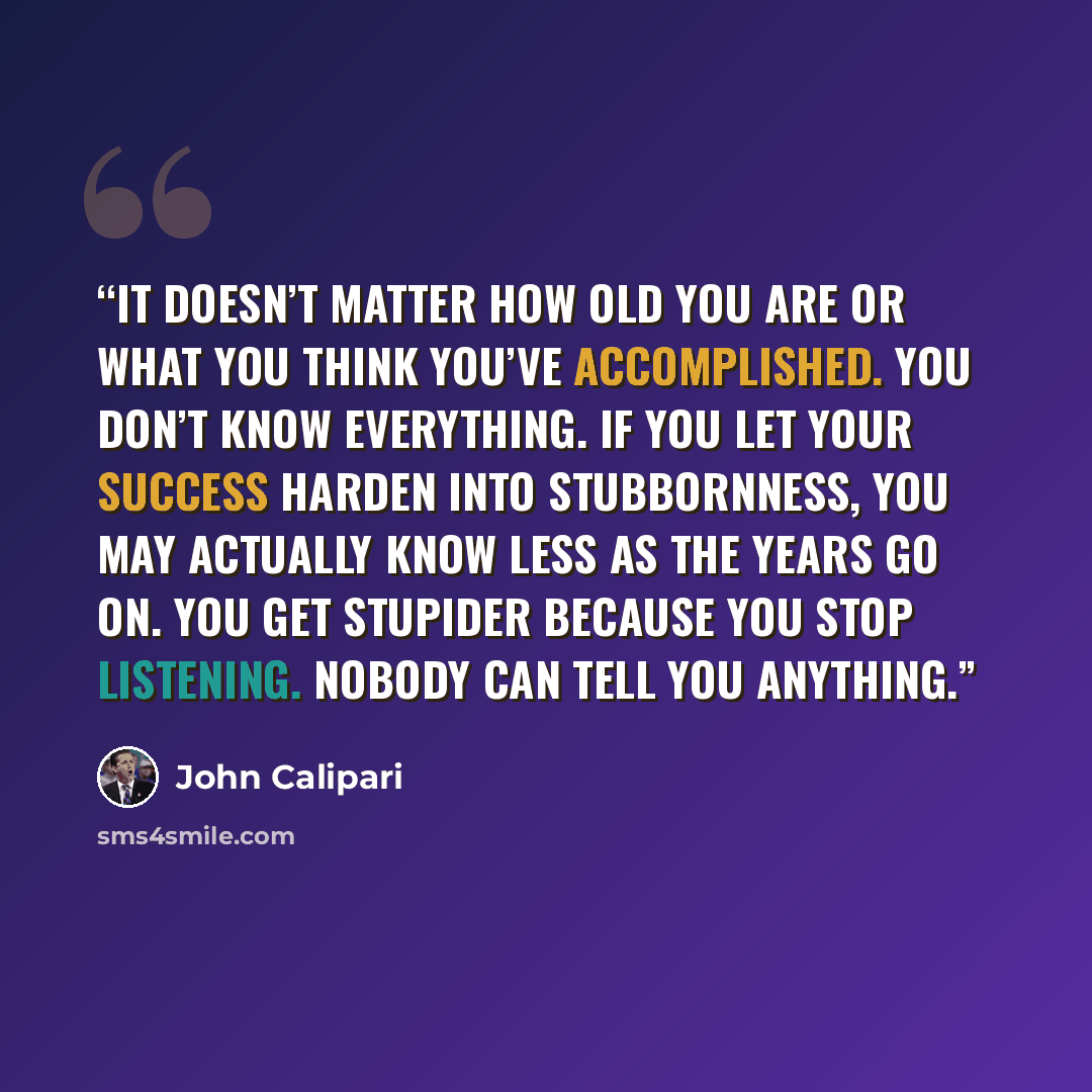 “It doesn’t matter how old you are or what you think you’ve accomplished. You don’t know everything. If you let your success harden into stubbornness, you may actually know less as the years go on. You get stupider because you stop listening. Nobody can tell you anything.” quote by John Calipari