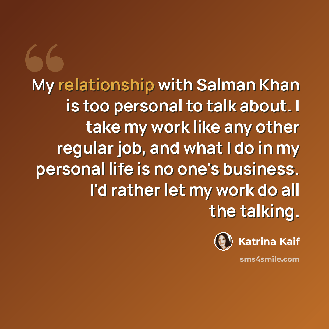 “My relationship with Salman Khan is too personal to talk about. I take my work like any other regular job, and what I do in my personal life is no one's business. I'd rather let my work do all the talking.” quote by Katrina Kaif