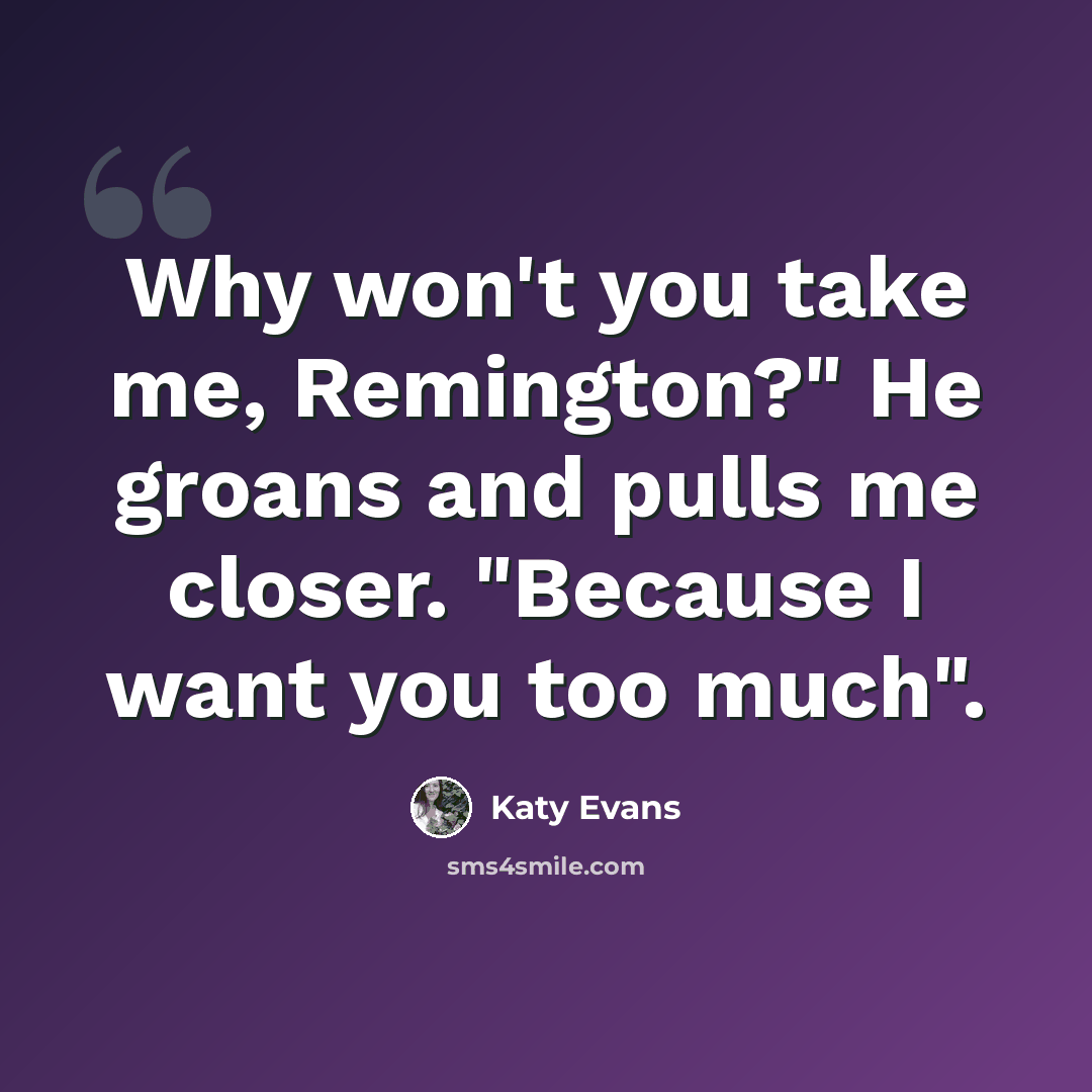 “Why won't you take me, Remington?" He groans and pulls me closer. "Because I want you too much".” quote by Katy Evans