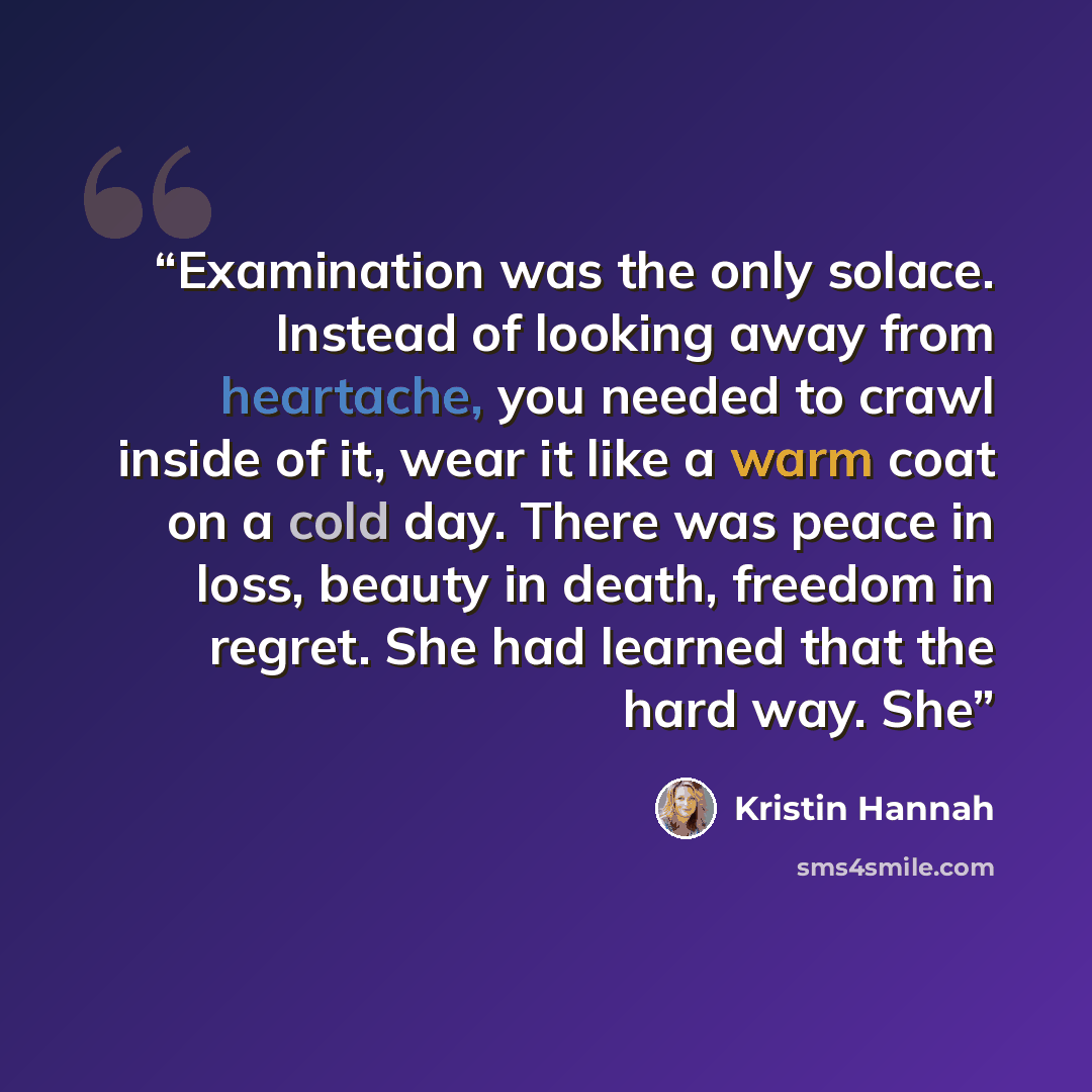 “Examination was the only solace. Instead of looking away from heartache, you needed to crawl inside of it, wear it like a warm coat on a cold day. There was peace in loss, beauty in death, freedom in regret. She had learned that the hard way. She” quote by Kristin Hannah