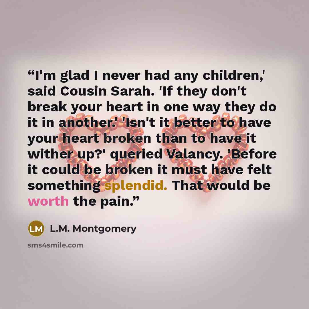 “I'm glad I never had any children,' said Cousin Sarah. 'If they don't break your heart in one way they do it in another.' 'Isn't it better to have your heart broken than to have it wither up?' queried Valancy. 'Before it could be broken it must have felt something splendid. That would be worth the…” quote by L.M. Montgomery