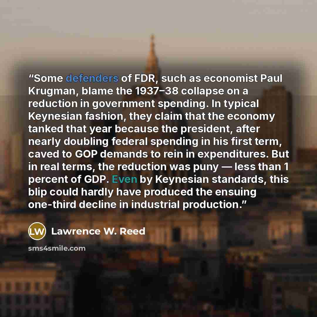 “Some defenders of FDR, such as economist Paul Krugman, blame the 1937–38 collapse on a reduction in government spending. In typical Keynesian fashion, they claim that the economy tanked that year because the president, after nearly doubling federal spending in his first term, caved to GOP demands…” quote by Lawrence W. Reed