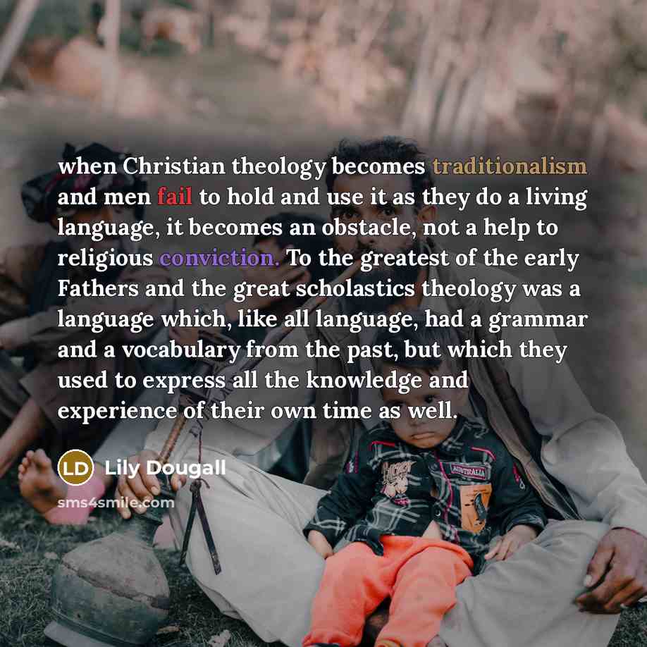 “when Christian theology becomes traditionalism and men fail to hold and use it as they do a living language, it becomes an obstacle, not a help to religious conviction. To the greatest of the early Fathers and the great scholastics theology was a language which, like all language, had a grammar…” quote by Lily Dougall