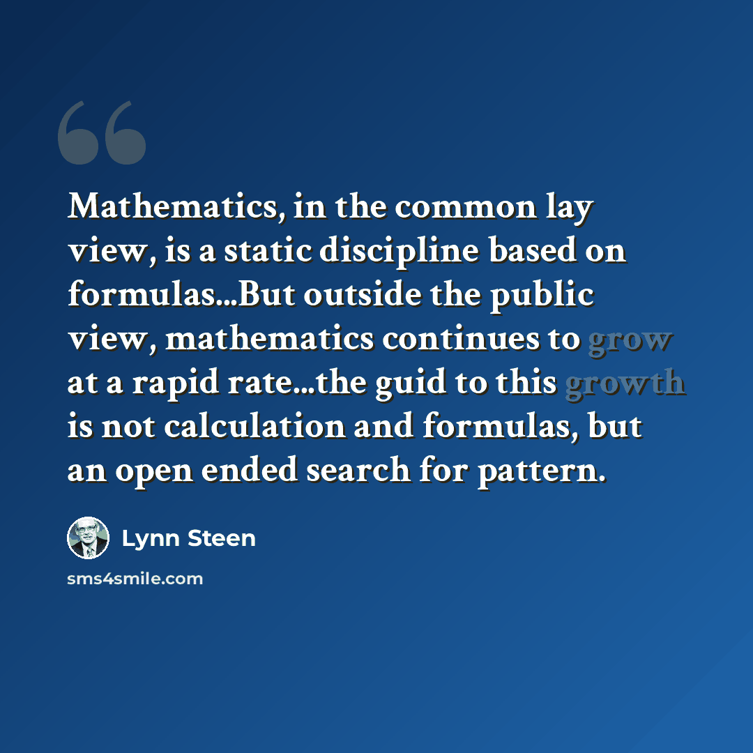 “Mathematics, in the common lay view, is a static discipline based on formulas...But outside the public view, mathematics continues to grow at a rapid rate...the guid to this growth is not calculation and formulas, but an open ended search for pattern.” quote by Lynn Steen