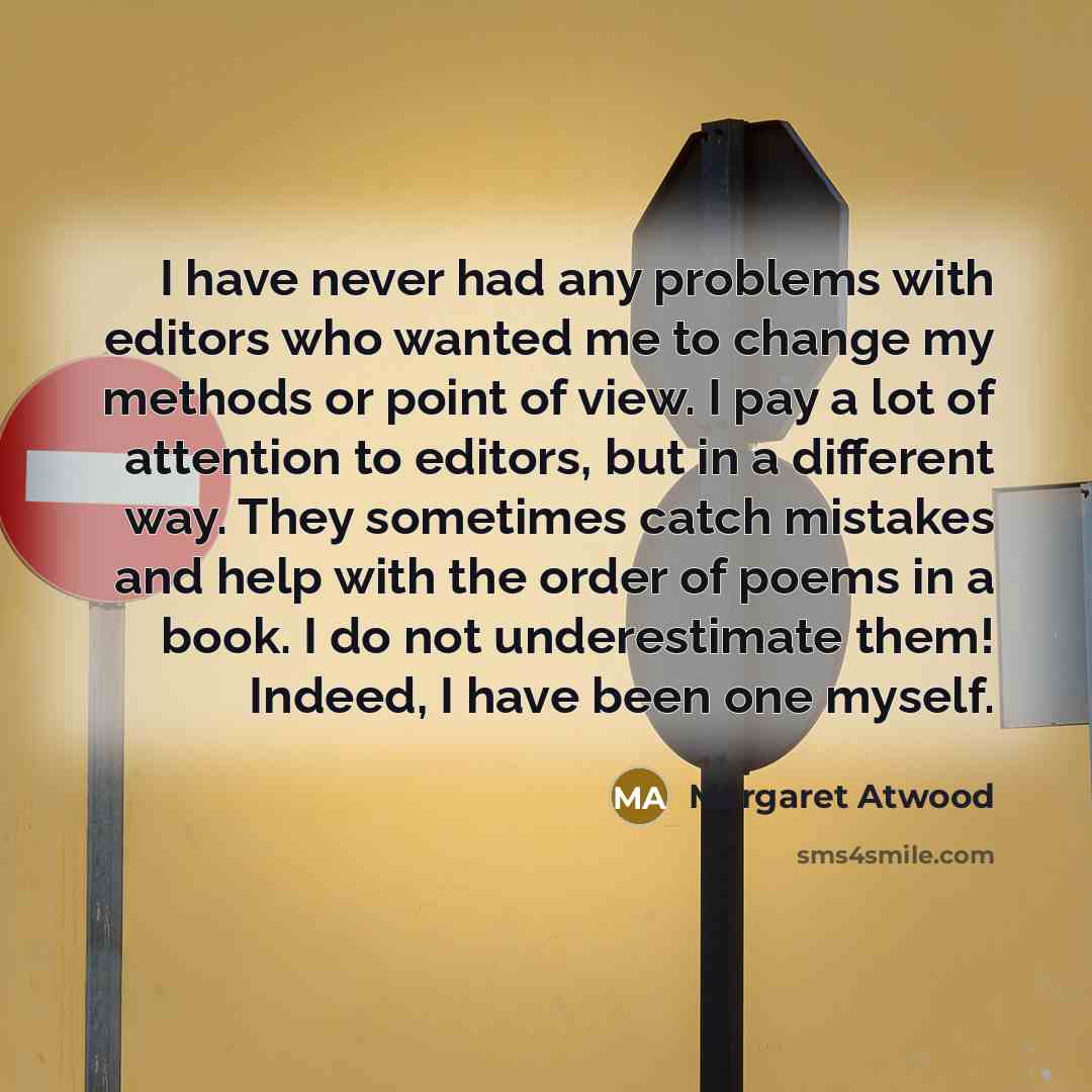 “I have never had any problems with editors who wanted me to change my methods or point of view. I pay a lot of attention to editors, but in a different way. They sometimes catch mistakes and help with the order of poems in a book. I do not underestimate them! Indeed, I have been one myself.” quote by Margaret Atwood