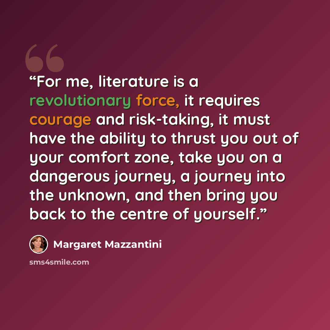 “For me, literature is a revolutionary force, it requires courage and risk-taking, it must have the ability to thrust you out of your comfort zone, take you on a dangerous journey, a journey into the unknown, and then bring you back to the centre of yourself.” quote by Margaret Mazzantini