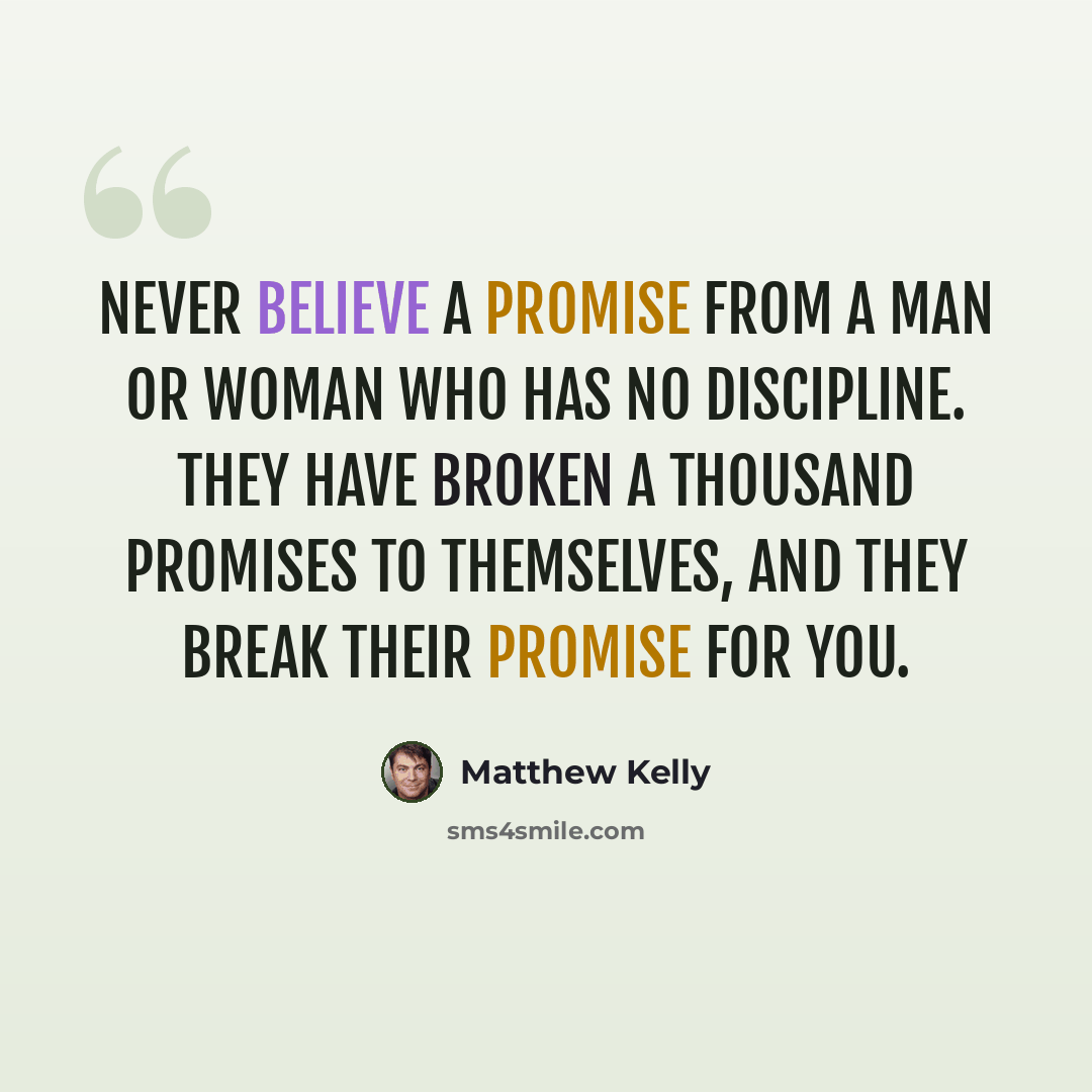 “Never believe a promise from a man or woman who has no discipline. They have broken a thousand promises to themselves, and they break their promise for you.” quote by Matthew Kelly