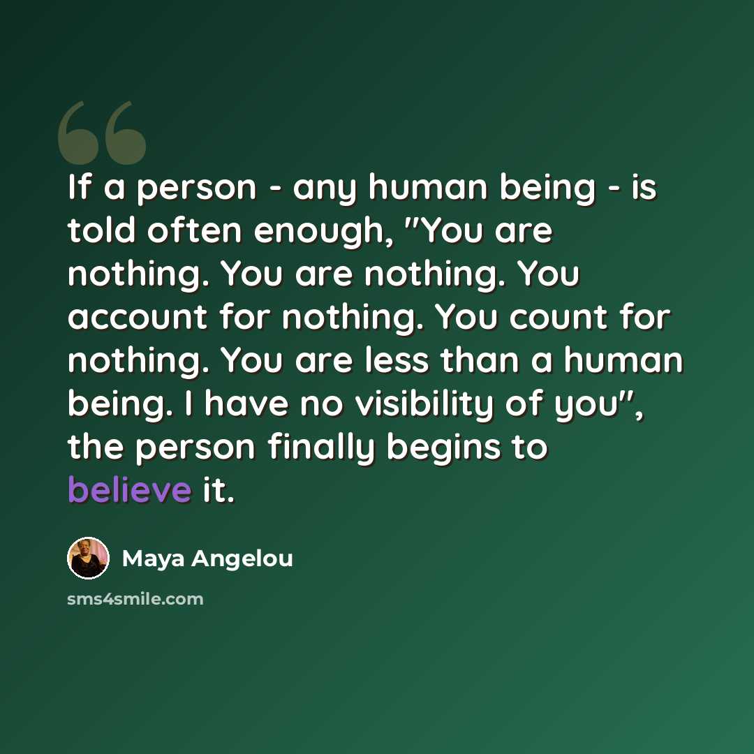 “If a person - any human being - is told often enough, "You are nothing. You are nothing. You account for nothing. You count for nothing. You are less than a human being. I have no visibility of you", the person finally begins to believe it.” quote by Maya Angelou