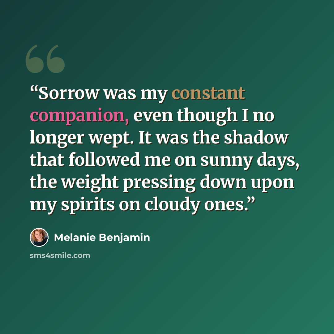 “Sorrow was my constant companion, even though I no longer wept. It was the shadow that followed me on sunny days, the weight pressing down upon my spirits on cloudy ones.” quote by Melanie Benjamin