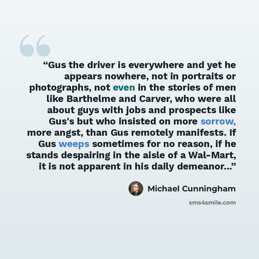“Gus the driver is everywhere and yet he appears nowhere, not in portraits or photographs, not even in the stories of men like Barthelme and Carver, who were all about guys with jobs and prospects like Gus's but who insisted on more sorrow, more angst, than Gus remotely manifests. If Gus weeps…” quote by Michael Cunningham