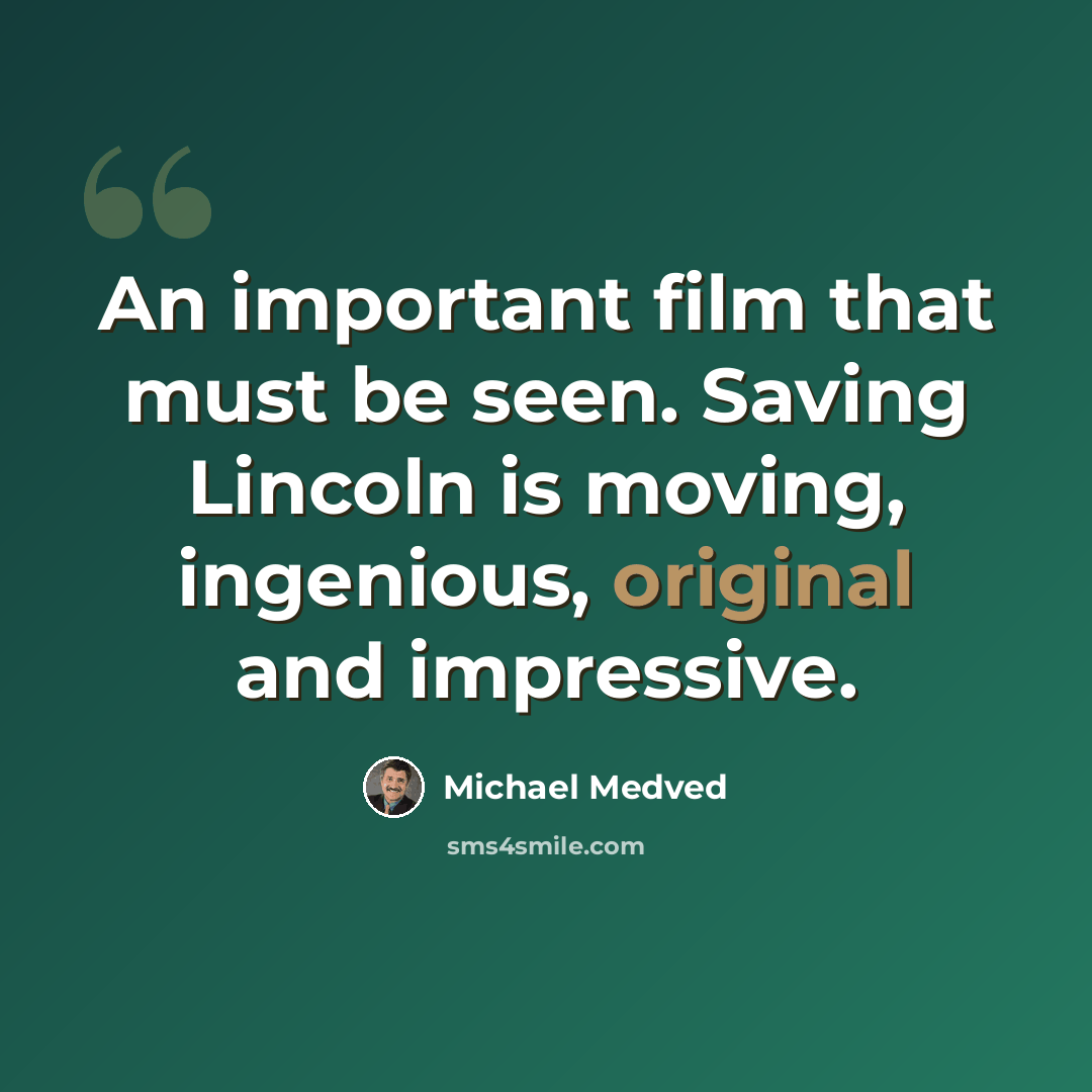 “An important film that must be seen. Saving Lincoln is moving, ingenious, original and impressive.” quote by Michael Medved