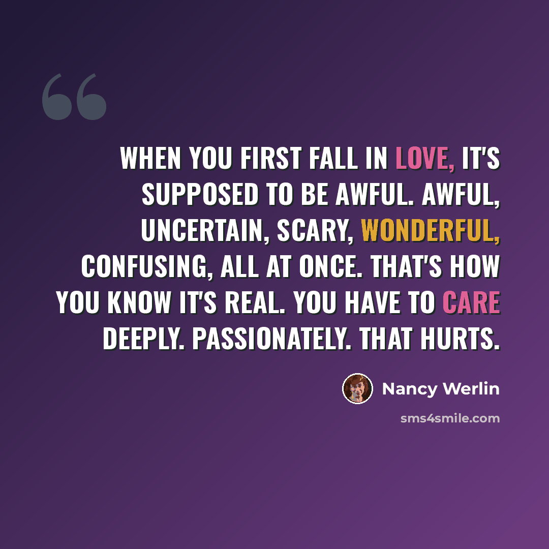 “When you first fall in love, it's supposed to be awful. Awful, uncertain, scary, wonderful, confusing, all at once. That's how you know it's real. You have to care deeply. Passionately. That hurts.” quote by Nancy Werlin