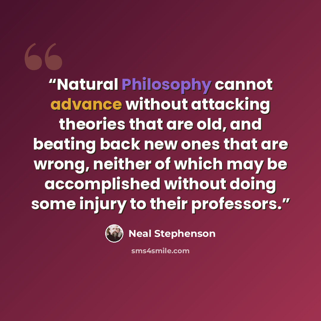 “Natural Philosophy cannot advance without attacking theories that are old, and beating back new ones that are wrong, neither of which may be accomplished without doing some injury to their professors.” quote by Neal Stephenson