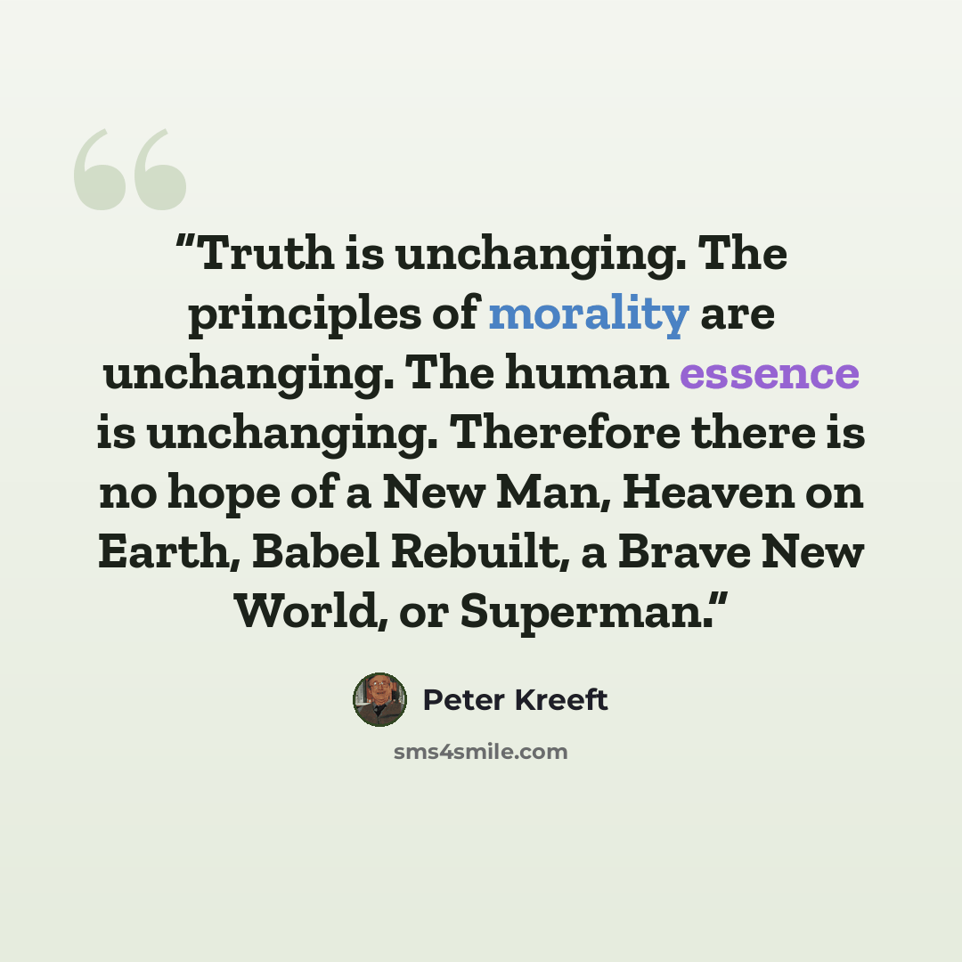 “Truth is unchanging. The principles of morality are unchanging. The human essence is unchanging. Therefore there is no hope of a New Man, Heaven on Earth, Babel Rebuilt, a Brave New World, or Superman.” quote by Peter Kreeft