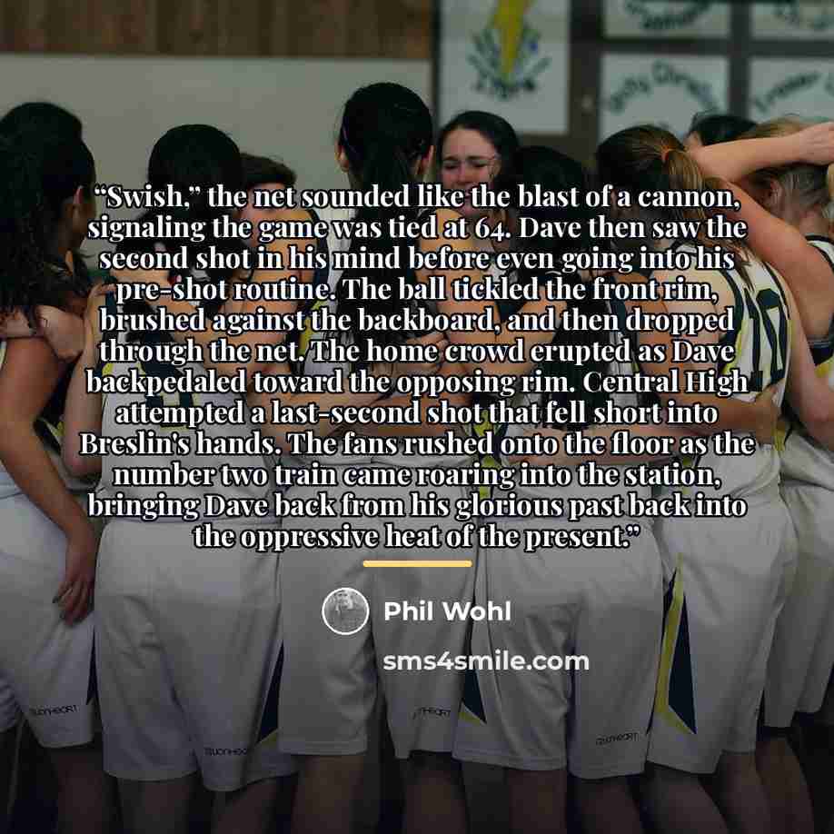 “Swish,” the net sounded like the blast of a cannon, signaling the game was tied at 64. Dave then saw the second shot in his mind before even going into his pre-shot routine. The ball tickled the front rim, brushed against the backboard, and then dropped through the net. The home crowd erupted as…” quote by Phil Wohl