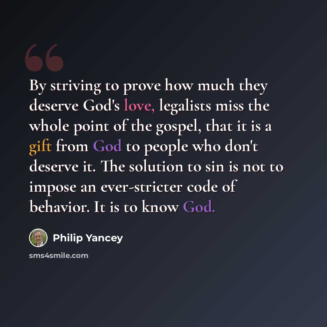 “By striving to prove how much they deserve God's love, legalists miss the whole point of the gospel, that it is a gift from God to people who don't deserve it. The solution to sin is not to impose an ever-stricter code of behavior. It is to know God.” quote by Philip Yancey