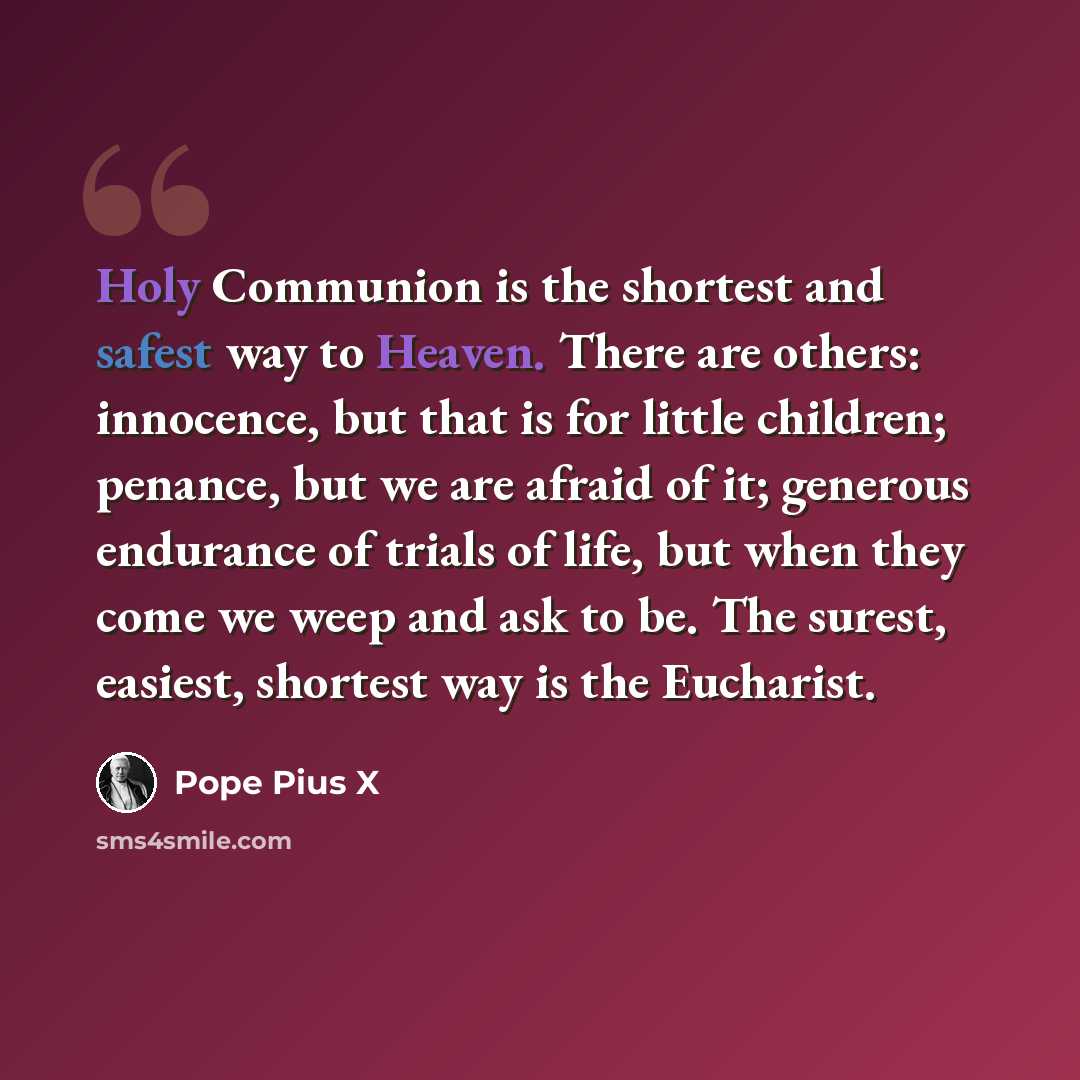 “Holy Communion is the shortest and safest way to Heaven. There are others: innocence, but that is for little children; penance, but we are afraid of it; generous endurance of trials of life, but when they come we weep and ask to be. The surest, easiest, shortest way is the Eucharist.” quote by Pope Pius X