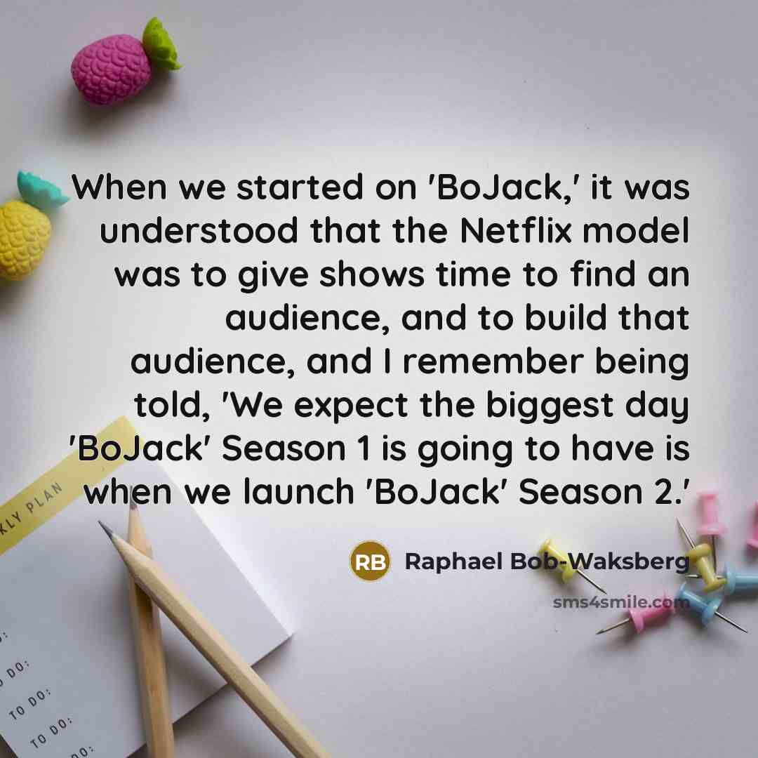 “When we started on 'BoJack,' it was understood that the Netflix model was to give shows time to find an audience, and to build that audience, and I remember being told, 'We expect the biggest day 'BoJack' Season 1 is going to have is when we launch 'BoJack' Season 2.'” quote by Raphael Bob-Waksberg