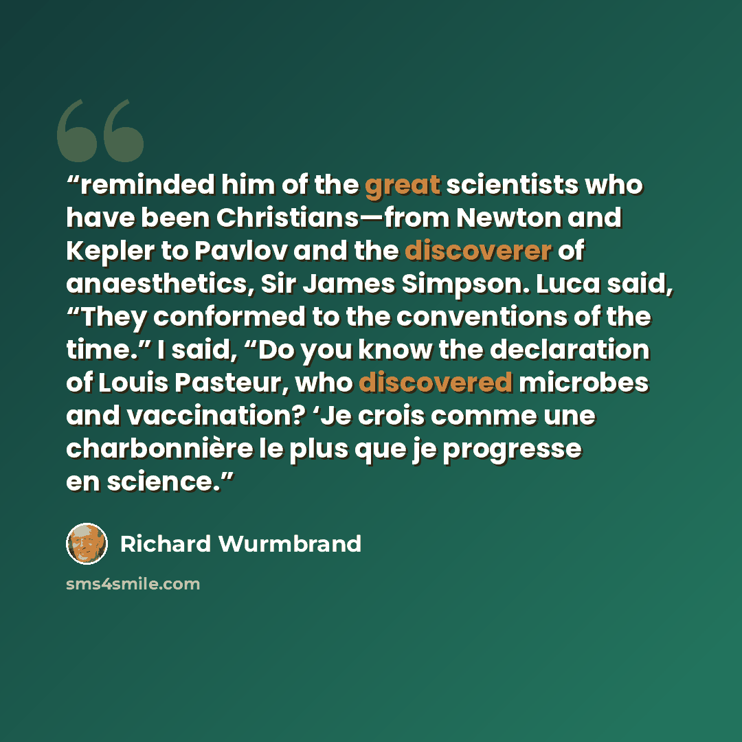 “reminded him of the great scientists who have been Christians—from Newton and Kepler to Pavlov and the discoverer of anaesthetics, Sir James Simpson. Luca said, “They conformed to the conventions of the time.” I said, “Do you know the declaration of Louis Pasteur, who discovered microbes and…” quote by Richard Wurmbrand