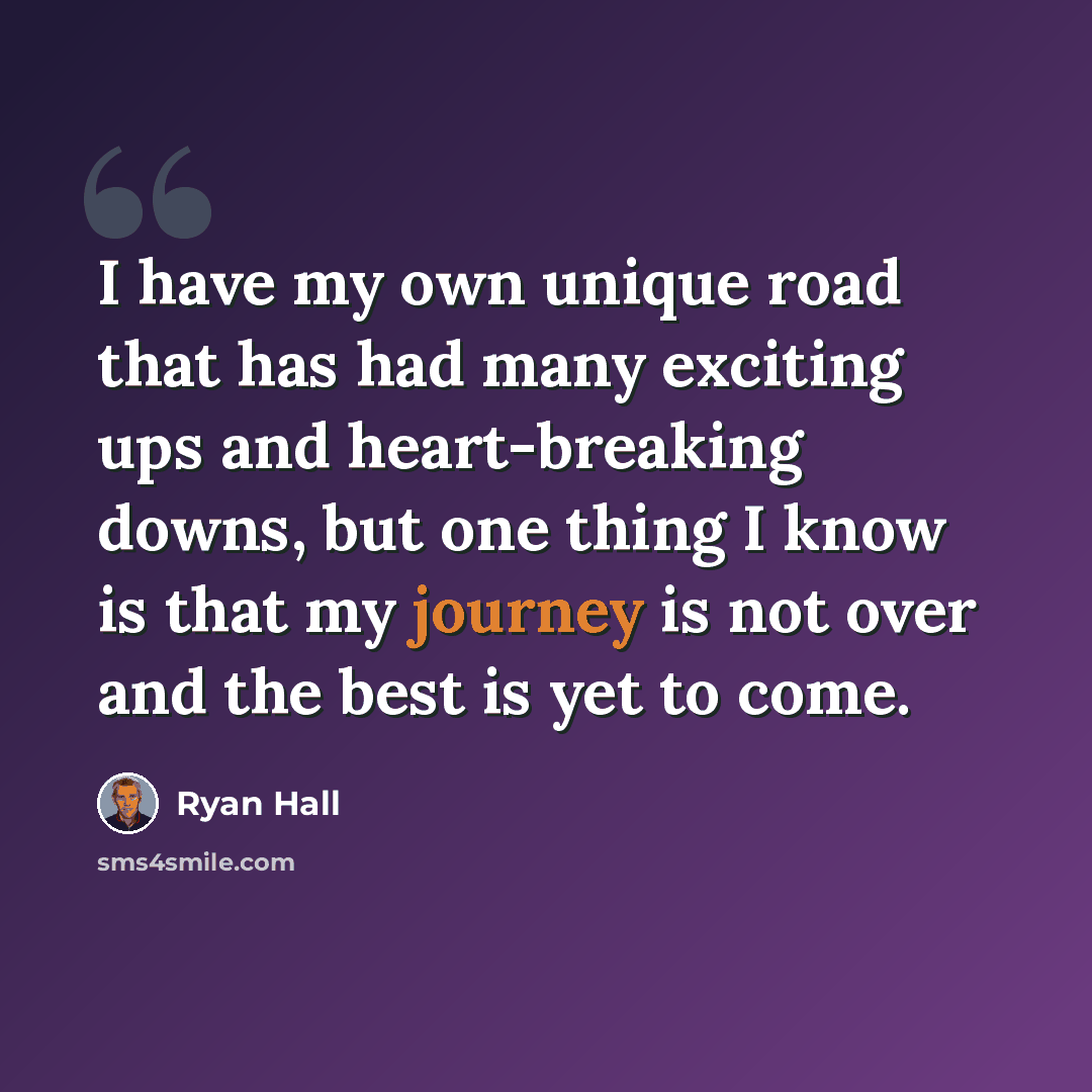 “I have my own unique road that has had many exciting ups and heart-breaking downs, but one thing I know is that my journey is not over and the best is yet to come.” quote by Ryan Hall