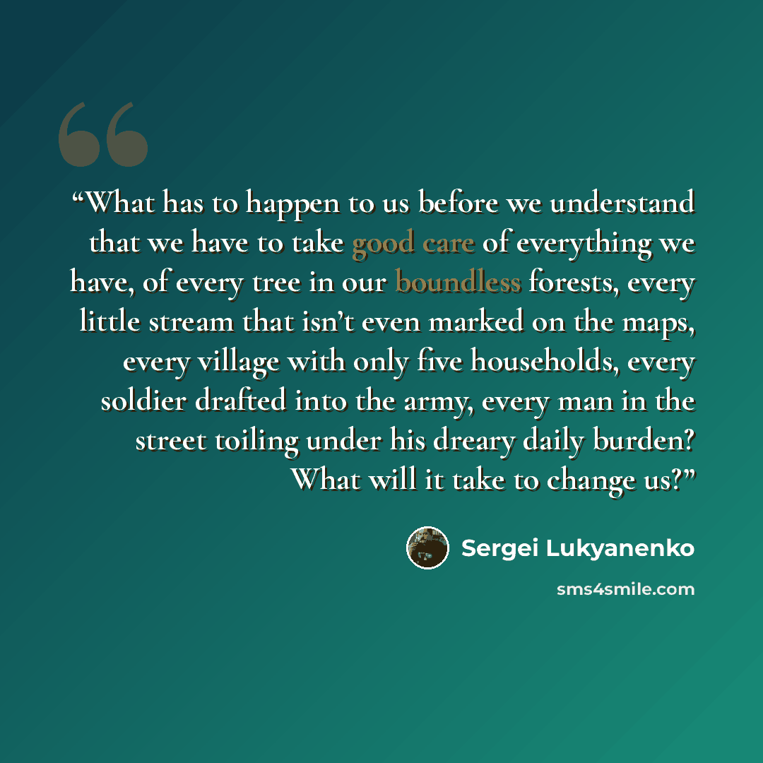 “What has to happen to us before we understand that we have to take good care of everything we have, of every tree in our boundless forests, every little stream that isn’t even marked on the maps, every village with only five households, every soldier drafted into the army, every man in the street…” quote by Sergei Lukyanenko