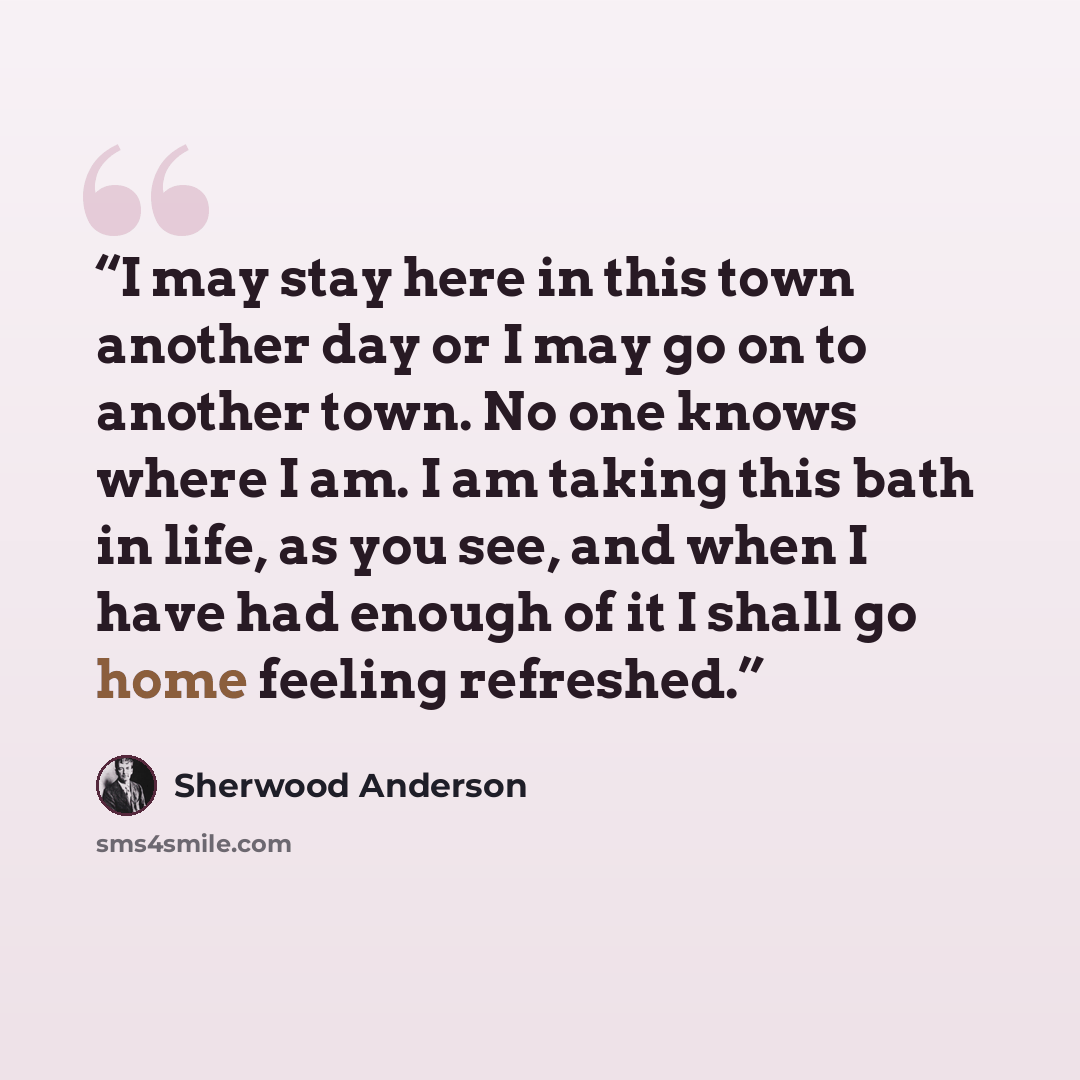“I may stay here in this town another day or I may go on to another town. No one knows where I am. I am taking this bath in life, as you see, and when I have had enough of it I shall go home feeling refreshed.” quote by Sherwood Anderson