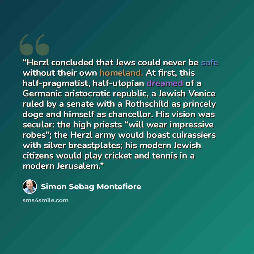 “Herzl concluded that Jews could never be safe without their own homeland. At first, this half-pragmatist, half-utopian dreamed of a Germanic aristocratic republic, a Jewish Venice ruled by a senate with a Rothschild as princely doge and himself as chancellor. His vision was secular: the high…” quote by Simon Sebag Montefiore