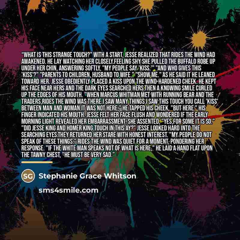 “What is this strange touch?" With a start, Jesse realized that Rides the Wind had awakened. He lay watching her closely.Feeling shy she pulled the buffalo robe up under her chin, answering softly, "My people say 'kiss.'" "And who gives this 'kiss'?" "Parents to children, husband to wife." "Show…” quote by Stephanie Grace Whitson