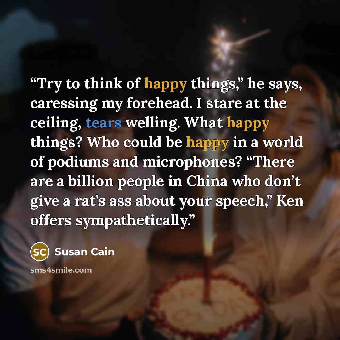 “Try to think of happy things,” he says, caressing my forehead. I stare at the ceiling, tears welling. What happy things? Who could be happy in a world of podiums and microphones? “There are a billion people in China who don’t give a rat’s ass about your speech,” Ken offers sympathetically.” quote by Susan Cain